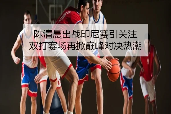 陈清晨出战印尼赛引关注 双打赛场再掀巅峰对决热潮