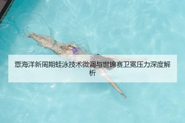 覃海洋新周期蛙泳技术微调与世锦赛卫冕压力深度解析