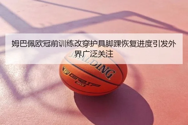 姆巴佩欧冠前训练改穿护具脚踝恢复进度引发外界广泛关注